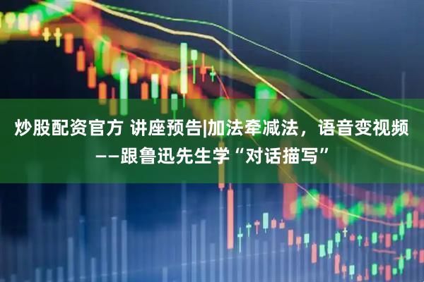 炒股配资官方 讲座预告|加法牵减法，语音变视频——跟鲁迅先生学“对话描写”