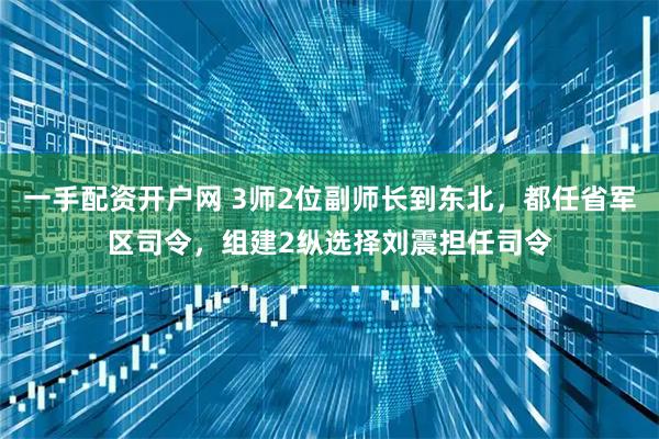 一手配资开户网 3师2位副师长到东北，都任省军区司令，组建2纵选择刘震担任司令