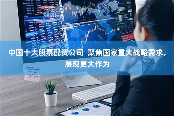 中国十大股票配资公司  聚焦国家重大战略需求，展现更大作为