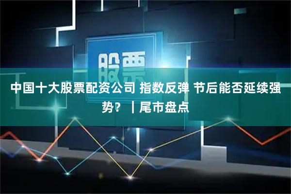 中国十大股票配资公司 指数反弹 节后能否延续强势？｜尾市盘点