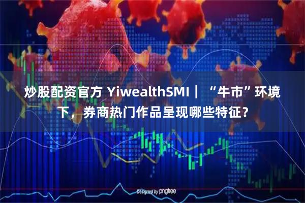 炒股配资官方 YiwealthSMI｜ “牛市”环境下，券商热门作品呈现哪些特征？