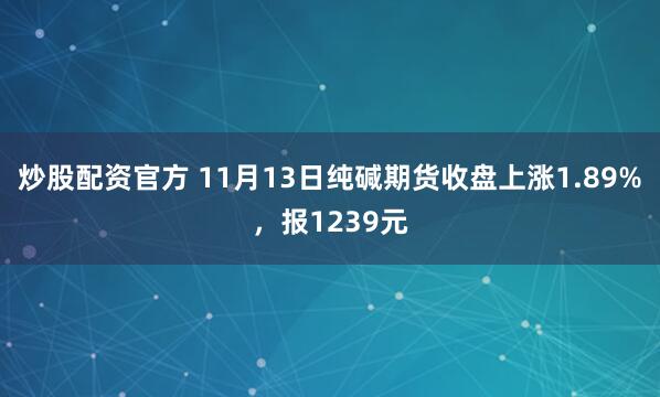 炒股配资官方 11月13日纯碱期货收盘上涨1.89%，报1239元