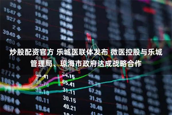 炒股配资官方 乐城医联体发布 微医控股与乐城管理局、琼海市政府达成战略合作