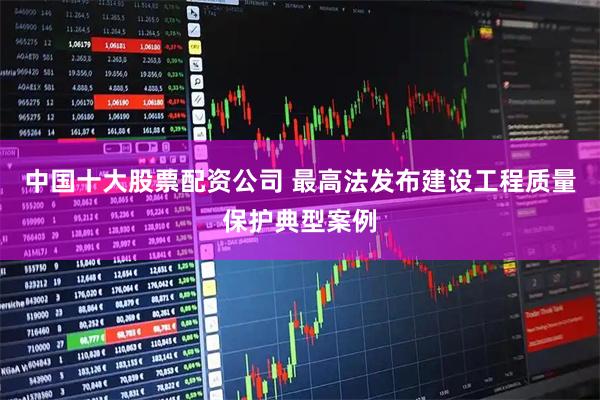 中国十大股票配资公司 最高法发布建设工程质量保护典型案例