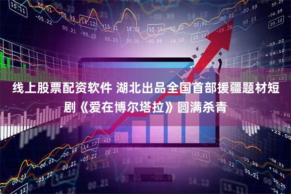 线上股票配资软件 湖北出品全国首部援疆题材短剧《爱在博尔塔拉》圆满杀青