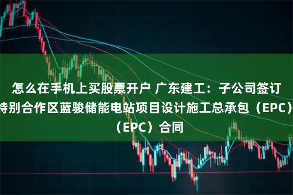 怎么在手机上买股票开户 广东建工：子公司签订深汕特别合作区蓝骏储能电站项目设计施工总承包（EPC）合同