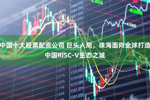 中国十大股票配资公司 巨头入局，珠海面向全球打造中国RISC-V生态之城